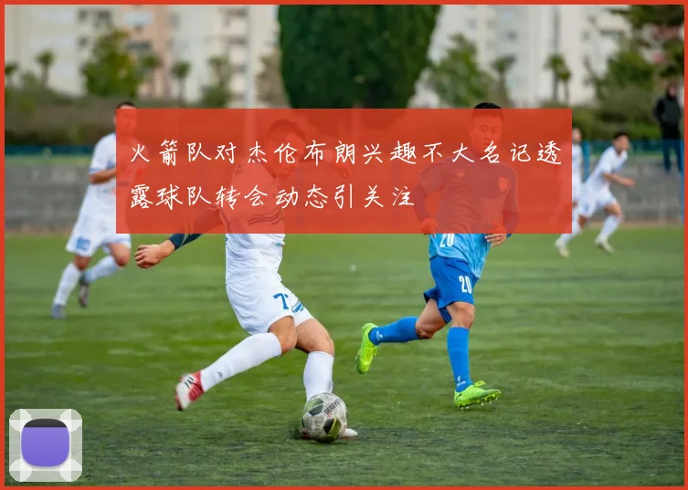火箭队对杰伦布朗兴趣不大名记透露球队转会动态引关注
