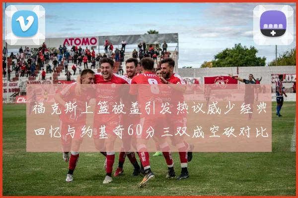 福克斯上篮被盖引发热议威少经典回忆与约基奇60分三双成空砍对比