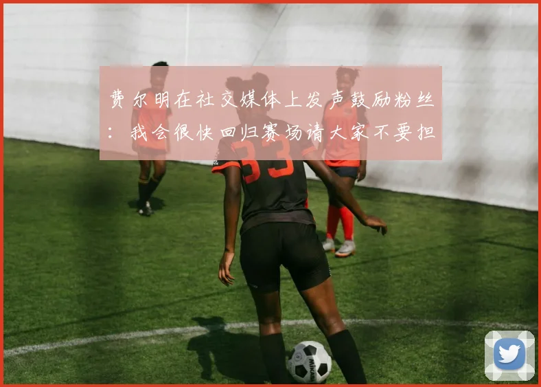 费尔明在社交媒体上发声鼓励粉丝：我会很快回归赛场请大家不要担心
