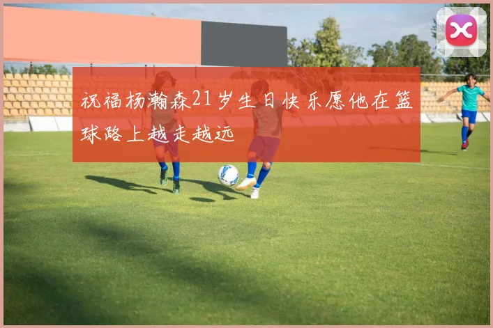 祝福杨瀚森21岁生日快乐愿他在篮球路上越走越远