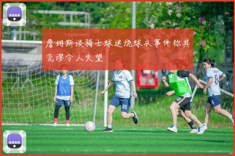 詹姆斯谈骑士球迷烧球衣事件称其荒谬令人失望