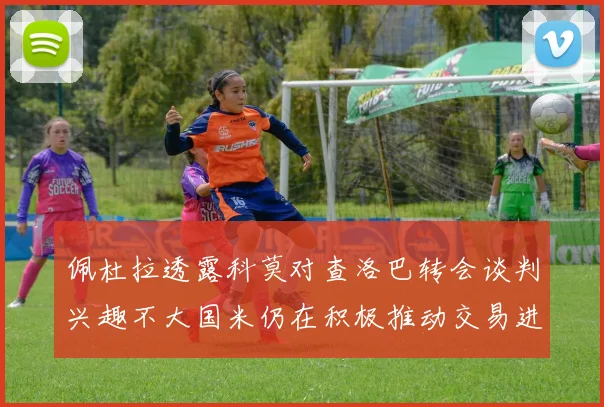 佩杜拉透露科莫对查洛巴转会谈判兴趣不大国米仍在积极推动交易进程