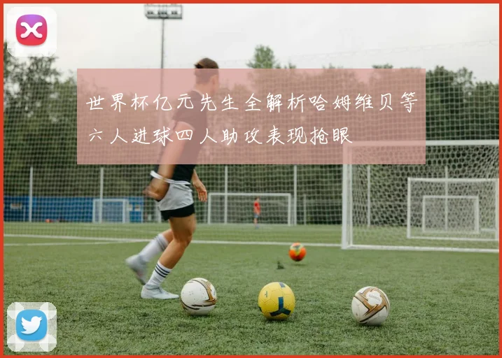 世界杯亿元先生全解析哈姆维贝等六人进球四人助攻表现抢眼