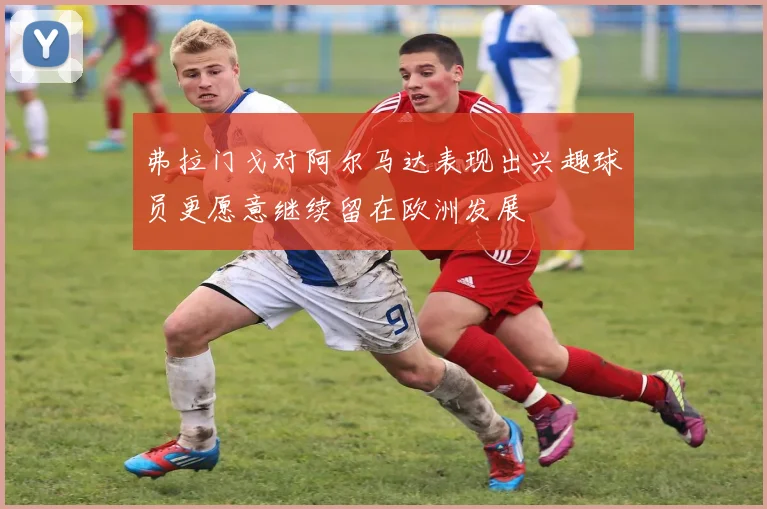 弗拉门戈对阿尔马达表现出兴趣球员更愿意继续留在欧洲发展