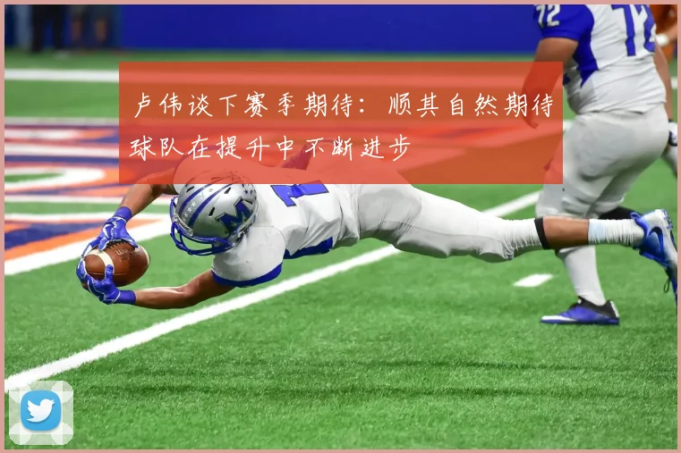 卢伟谈下赛季期待：顺其自然期待球队在提升中不断进步