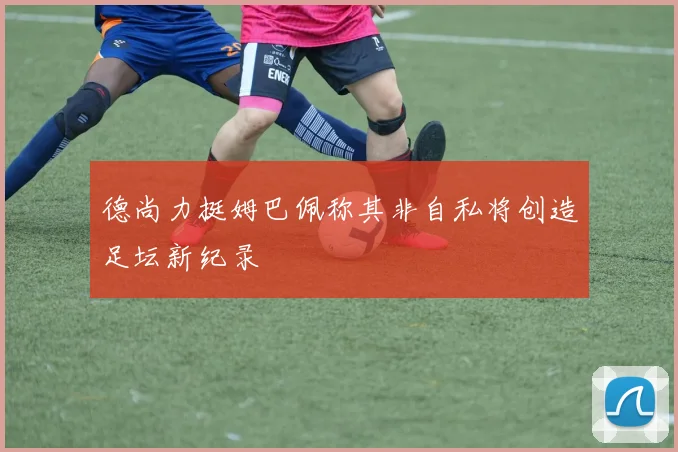 德尚力挺姆巴佩称其非自私将创造足坛新纪录