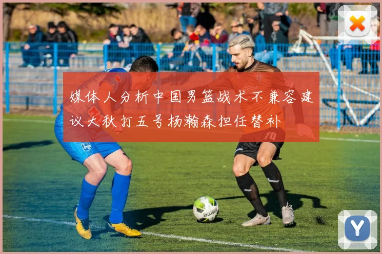 媒体人分析中国男篮战术不兼容建议大秋打五号杨瀚森担任替补